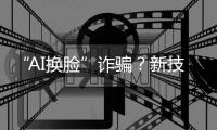 “AI换脸”诈骗？新技术建起安全屏障 “AI火眼”5秒识破“AI换脸”