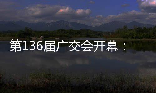 第136届广交会开幕：拓宽多国“朋友圈”，超3万商家参展，制造企业“含新量”提升