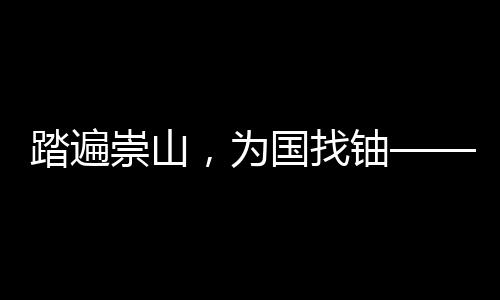 踏遍崇山，为国找铀——我国首颗原子弹爆炸成功背后，有着广东地质人筚路蓝缕的奋斗历程